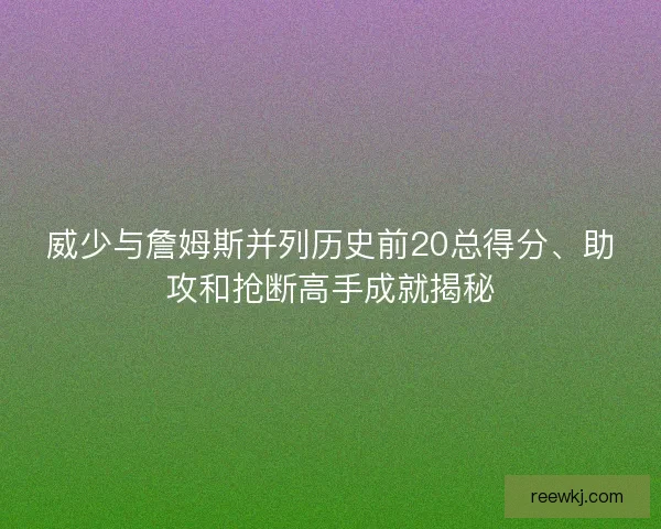 威少与詹姆斯并列历史前20总得分、助攻和抢断高手成就揭秘 威少与詹姆斯并列历史前20总得分、助攻和抢断高手成就揭秘