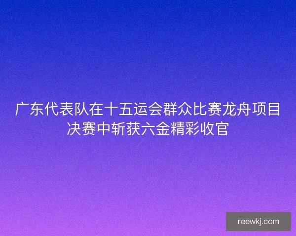 广东代表队在十五运会群众比赛龙舟项目决赛中斩获六金精彩收官