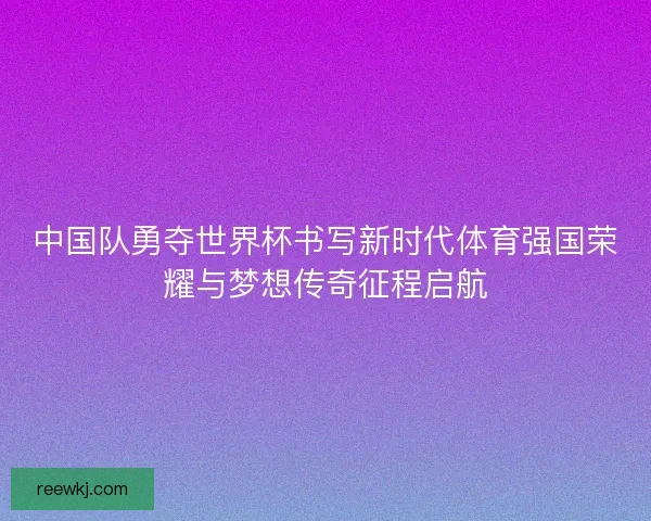 中国队勇夺世界杯书写新时代体育强国荣耀与梦想传奇征程启航