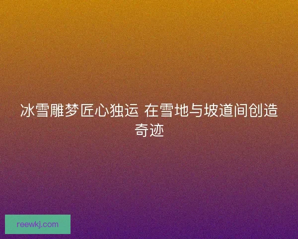 冰雪雕梦匠心独运 在雪地与坡道间创造奇迹