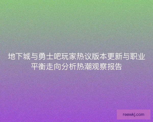 地下城与勇士吧玩家热议版本更新与职业平衡走向分析热潮观察报告