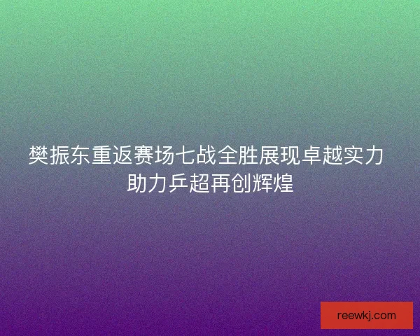 樊振东重返赛场七战全胜展现卓越实力 助力乒超再创辉煌