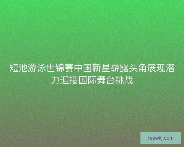 短池游泳世锦赛中国新星崭露头角展现潜力迎接国际舞台挑战